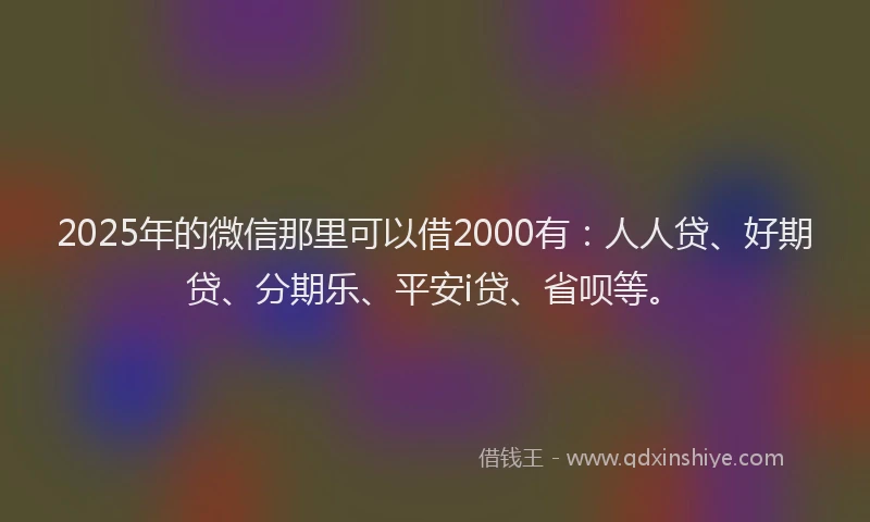 2025年的微信那里可以借2000有：人人贷、好期贷、分期乐、平安i贷、省呗等。