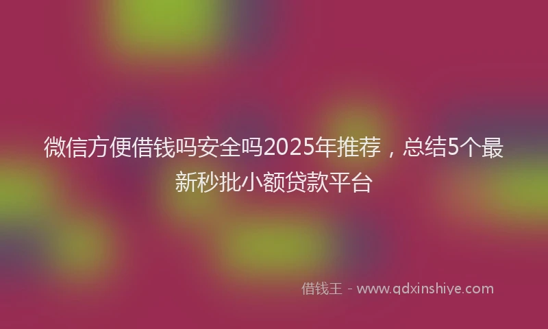 微信方便借钱吗安全吗2025年推荐，总结5个最新秒批小额贷款平台