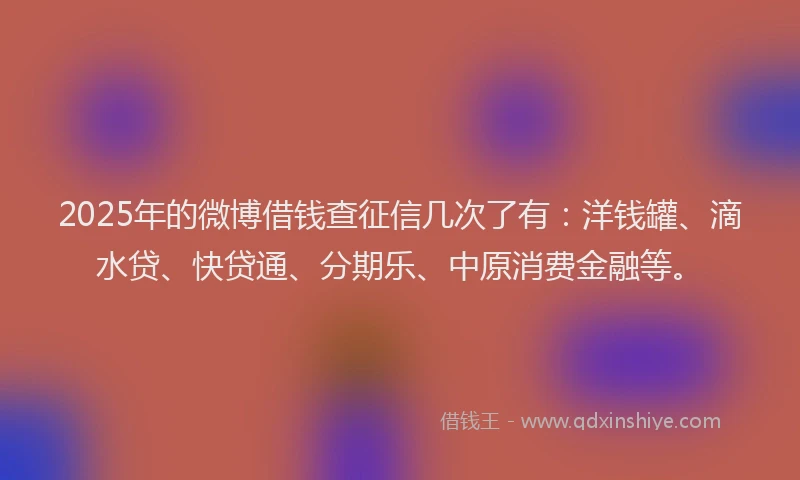 2025年的微博借钱查征信几次了有：洋钱罐、滴水贷、快贷通、分期乐、中原消费金融等。