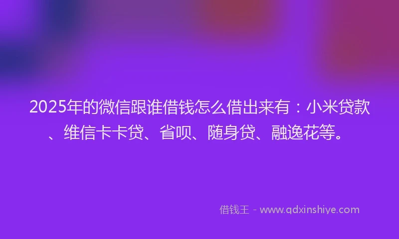 2025年的微信跟谁借钱怎么借出来有：小米贷款、维信卡卡贷、省呗、随身贷、融逸花等。