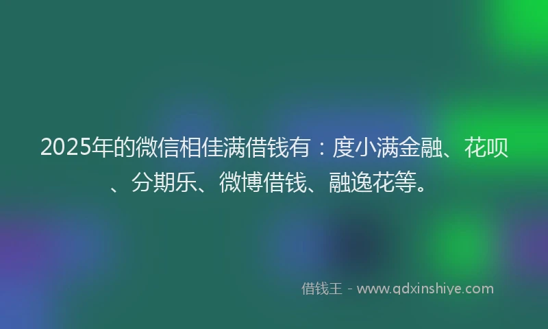 2025年的微信相佳满借钱有：度小满金融、花呗、分期乐、微博借钱、融逸花等。