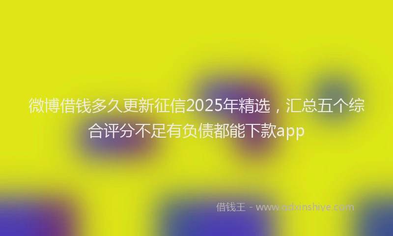 微博借钱多久更新征信2025年精选，汇总五个综合评分不足有负债都能下款app