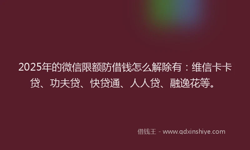 2025年的微信限额防借钱怎么解除有：维信卡卡贷、功夫贷、快贷通、人人贷、融逸花等。