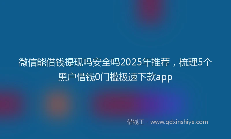 微信能借钱提现吗安全吗2025年推荐，梳理5个黑户借钱0门槛极速下款app