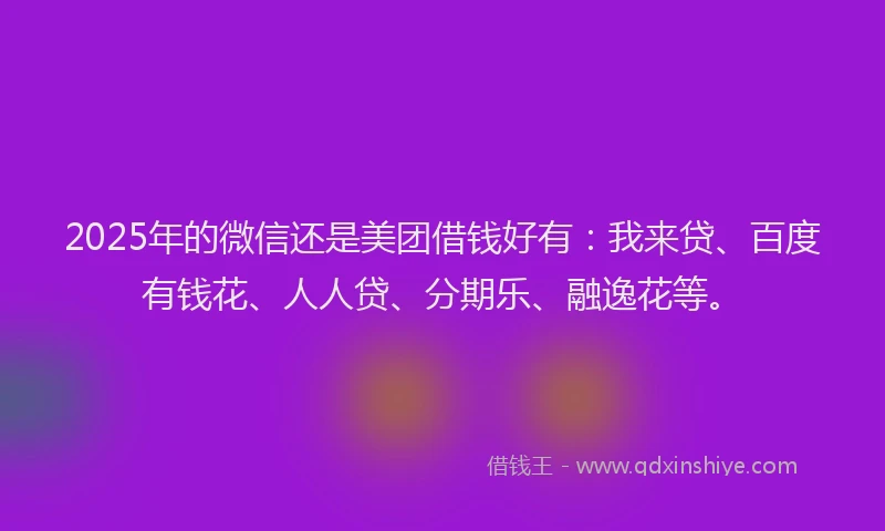 2025年的微信还是美团借钱好有：我来贷、百度有钱花、人人贷、分期乐、融逸花等。