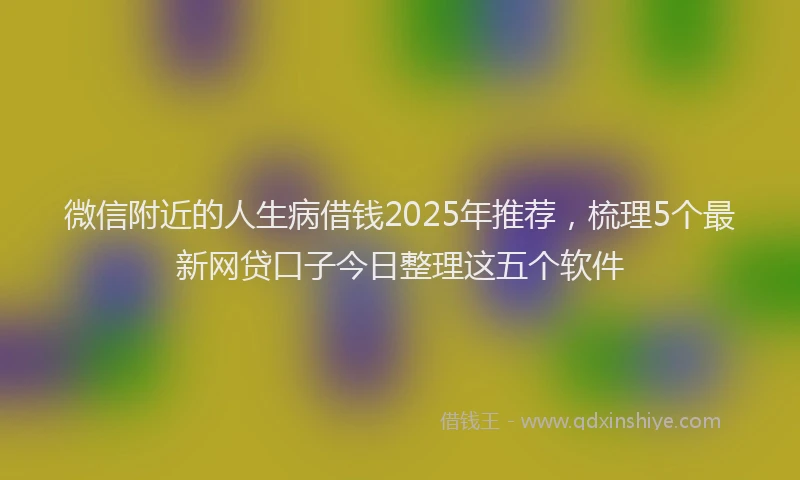 微信附近的人生病借钱2025年推荐，梳理5个最新网贷口子今日整理这五个软件