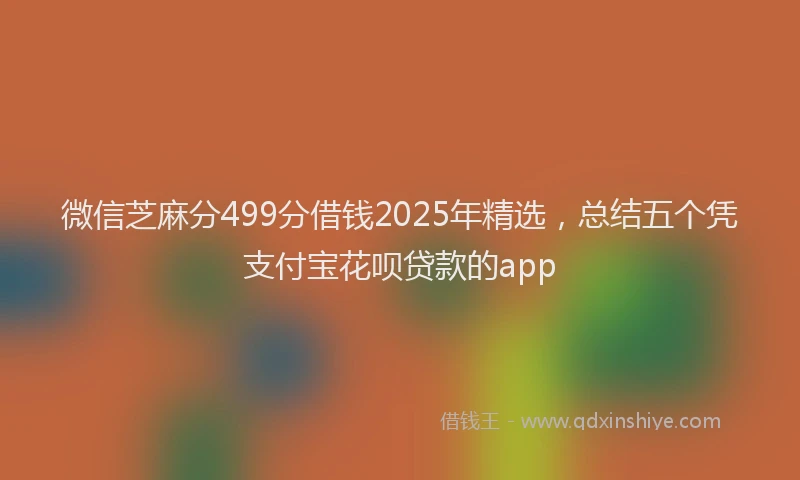 微信芝麻分499分借钱2025年精选，总结五个凭支付宝花呗贷款的app