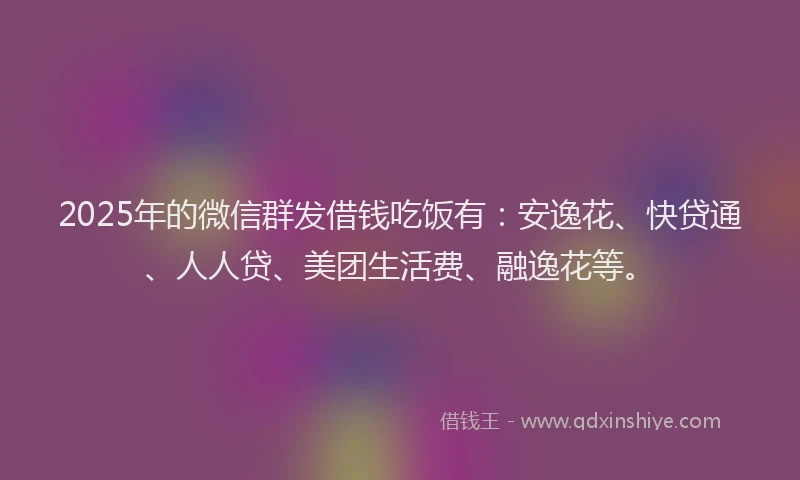2025年的微信群发借钱吃饭有：安逸花、快贷通、人人贷、美团生活费、融逸花等。