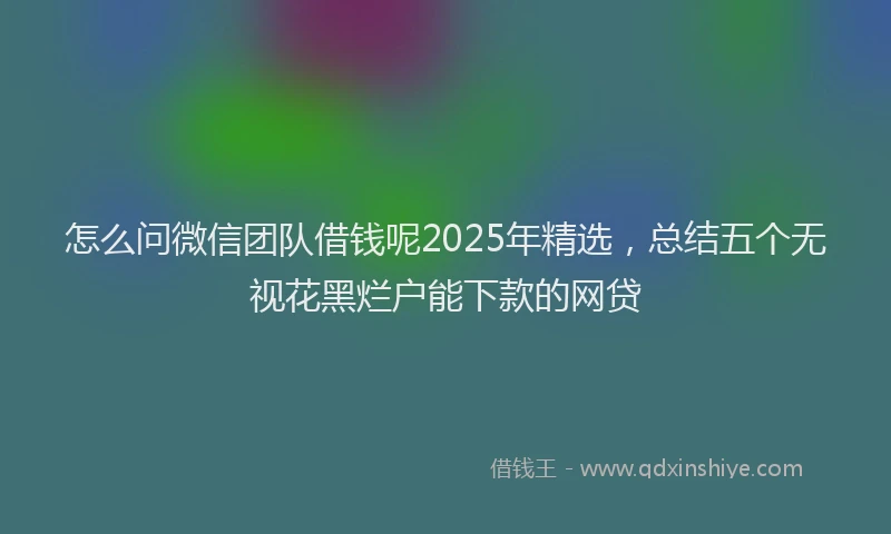 怎么问微信团队借钱呢2025年精选，总结五个无视花黑烂户能下款的网贷