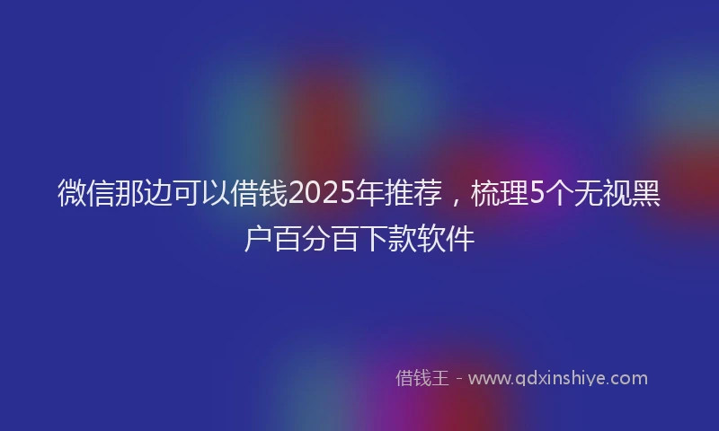 微信那边可以借钱2025年推荐，梳理5个无视黑户百分百下款软件
