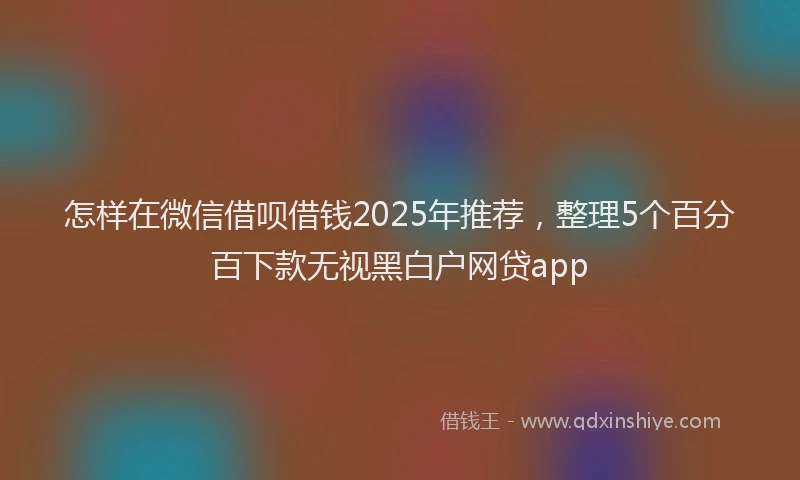 怎样在微信借呗借钱2025年推荐，整理5个百分百下款无视黑白户网贷app