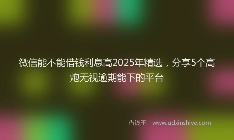 微信能不能借钱利息高2025年精选，分享5个高炮无视逾期能下的平台
