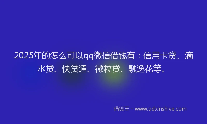 2025年的怎么可以qq微信借钱有：信用卡贷、滴水贷、快贷通、微粒贷、融逸花等。