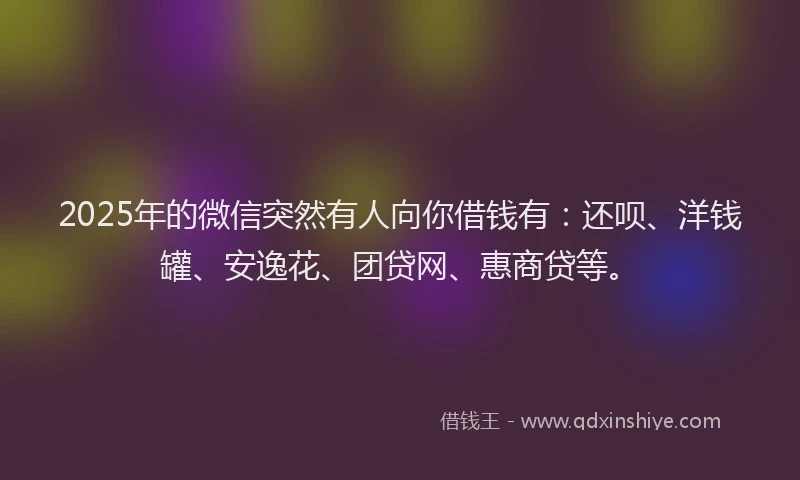 2025年的微信突然有人向你借钱有：还呗、洋钱罐、安逸花、团贷网、惠商贷等。