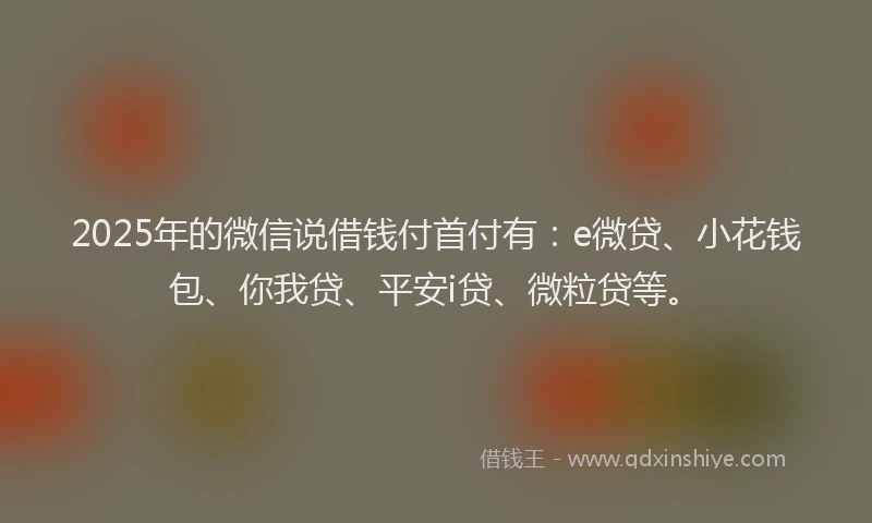 2025年的微信说借钱付首付有：e微贷、小花钱包、你我贷、平安i贷、微粒贷等。