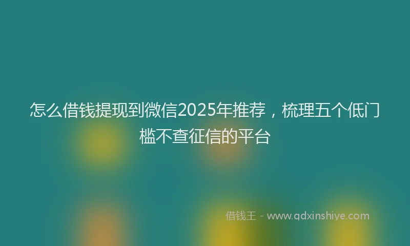 怎么借钱提现到微信2025年推荐，梳理五个低门槛不查征信的平台