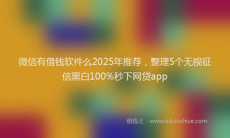 微信有借钱软件么2025年推荐，整理5个无视征信黑白100%秒下网贷app