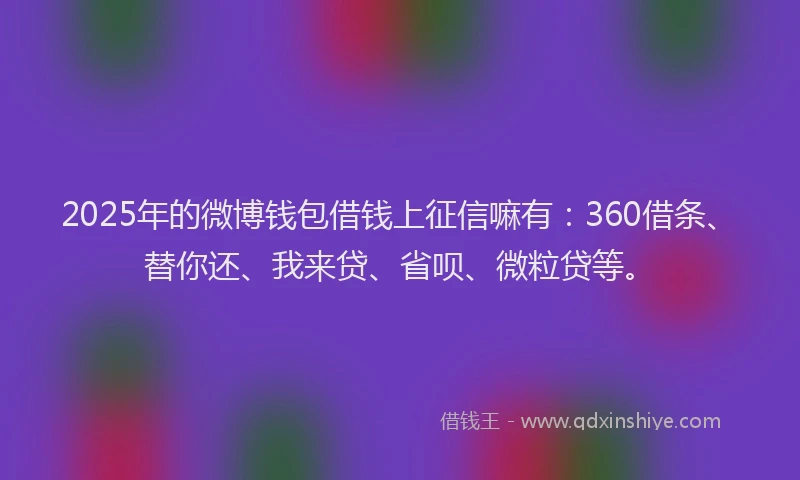 2025年的微博钱包借钱上征信嘛有：360借条、替你还、我来贷、省呗、微粒贷等。