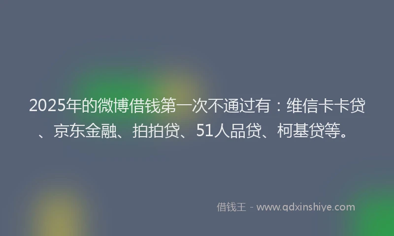 2025年的微博借钱第一次不通过有：维信卡卡贷、京东金融、拍拍贷、51人品贷、柯基贷等。