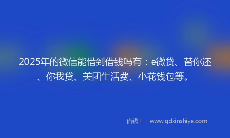 2025年的微信能借到借钱吗有：e微贷、替你还、你我贷、美团生活费、小花钱包等。
