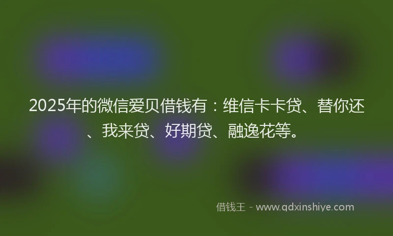 2025年的微信爱贝借钱有：维信卡卡贷、替你还、我来贷、好期贷、融逸花等。