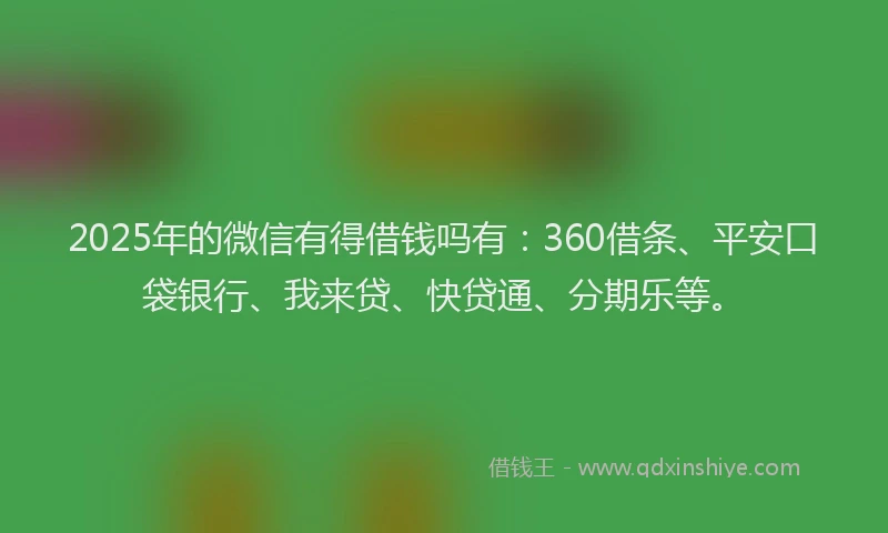 2025年的微信有得借钱吗有：360借条、平安口袋银行、我来贷、快贷通、分期乐等。