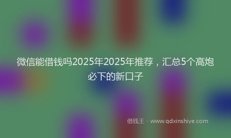 微信能借钱吗2025年2025年推荐，汇总5个高炮必下的新口子