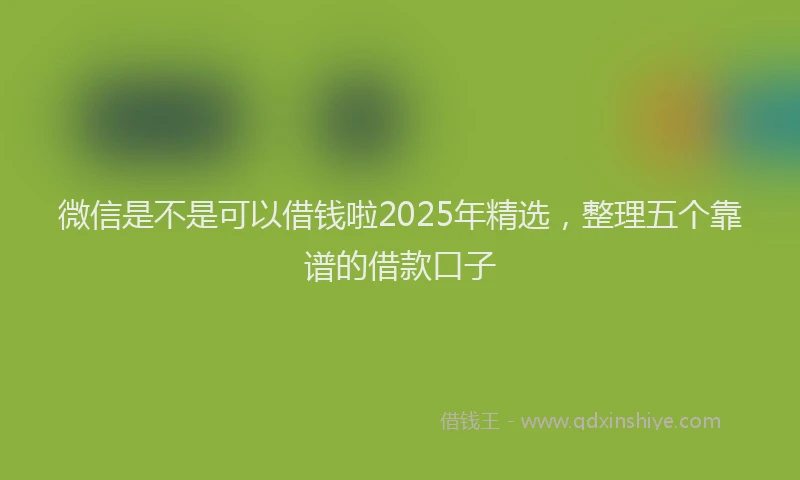 微信是不是可以借钱啦2025年精选，整理五个靠谱的借款口子