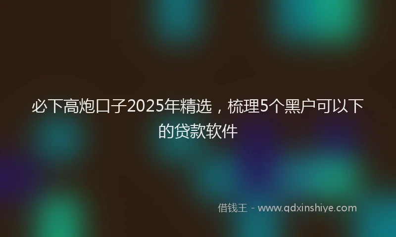 必下高炮口子2025年精选，梳理5个黑户可以下的贷款软件