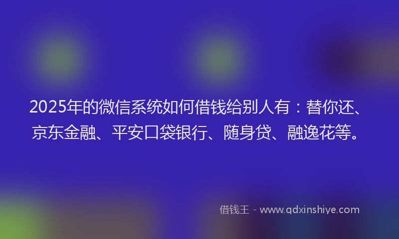 2025年的微信系统如何借钱给别人有：替你还、京东金融、平安口袋银行、随身贷、融逸花等。