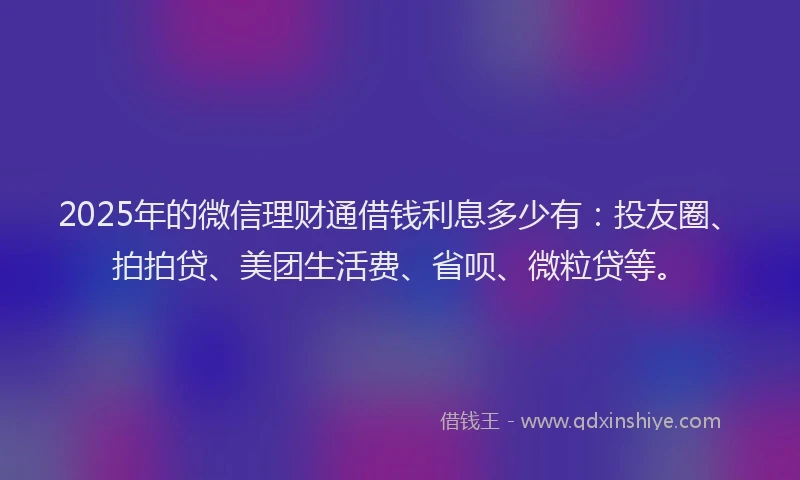 2025年的微信理财通借钱利息多少有：投友圈、拍拍贷、美团生活费、省呗、微粒贷等。