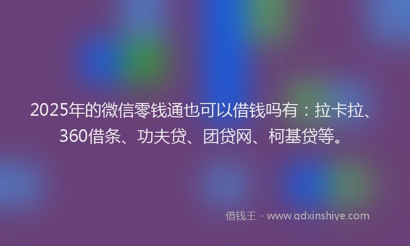 2025年的微信零钱通也可以借钱吗有：拉卡拉、360借条、功夫贷、团贷网、柯基贷等。