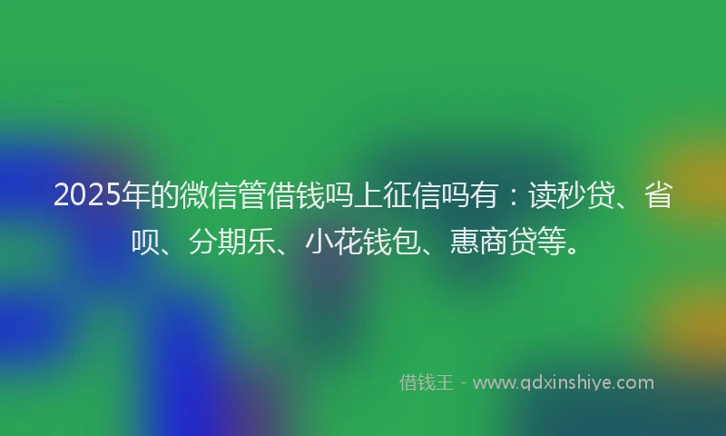 2025年的微信管借钱吗上征信吗有：读秒贷、省呗、分期乐、小花钱包、惠商贷等。