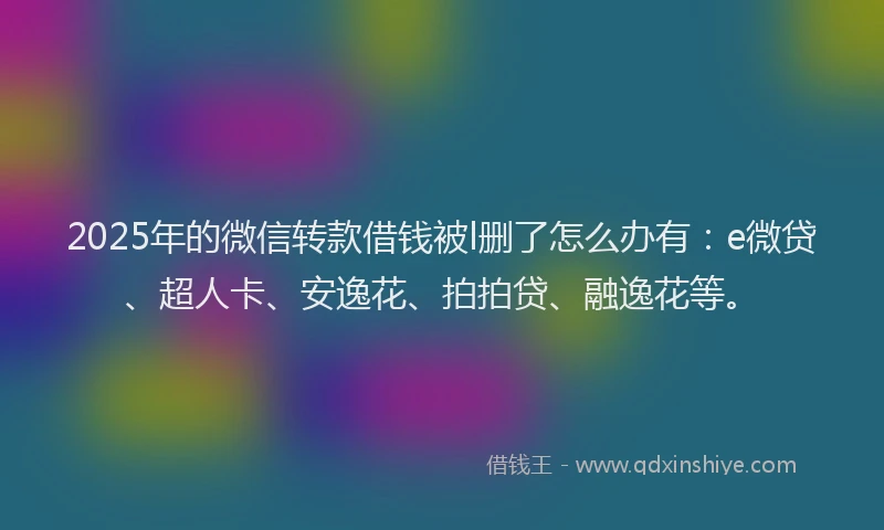 2025年的微信转款借钱被l删了怎么办有：e微贷、超人卡、安逸花、拍拍贷、融逸花等。