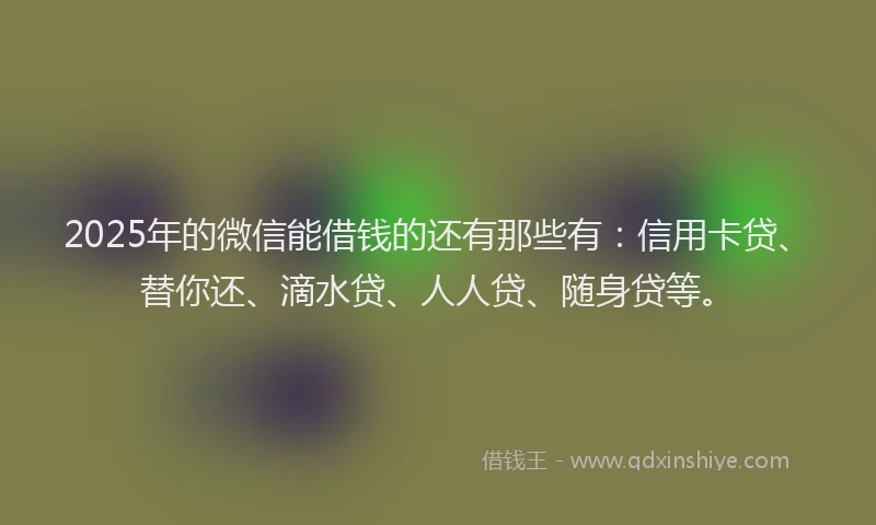2025年的微信能借钱的还有那些有：信用卡贷、替你还、滴水贷、人人贷、随身贷等。