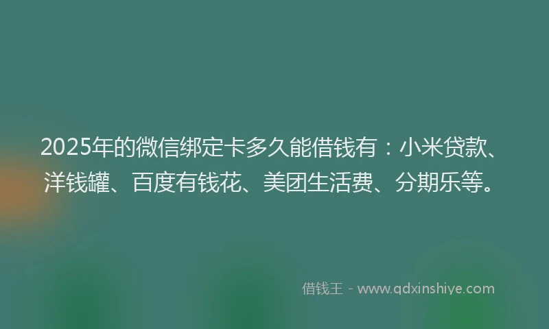 2025年的微信绑定卡多久能借钱有：小米贷款、洋钱罐、百度有钱花、美团生活费、分期乐等。