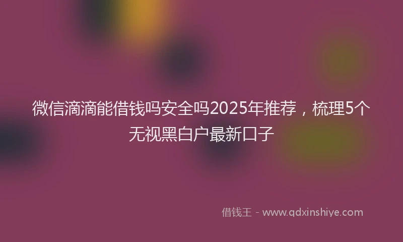 微信滴滴能借钱吗安全吗2025年推荐，梳理5个无视黑白户最新口子