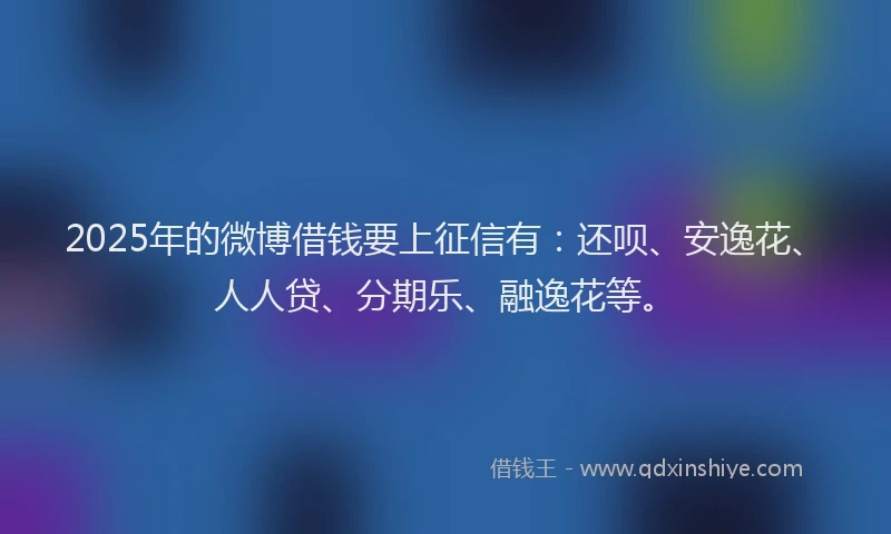 2025年的微博借钱要上征信有：还呗、安逸花、人人贷、分期乐、融逸花等。