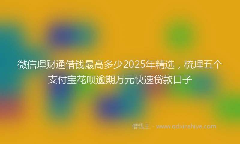 微信理财通借钱最高多少2025年精选，梳理五个支付宝花呗逾期万元快速贷款口子