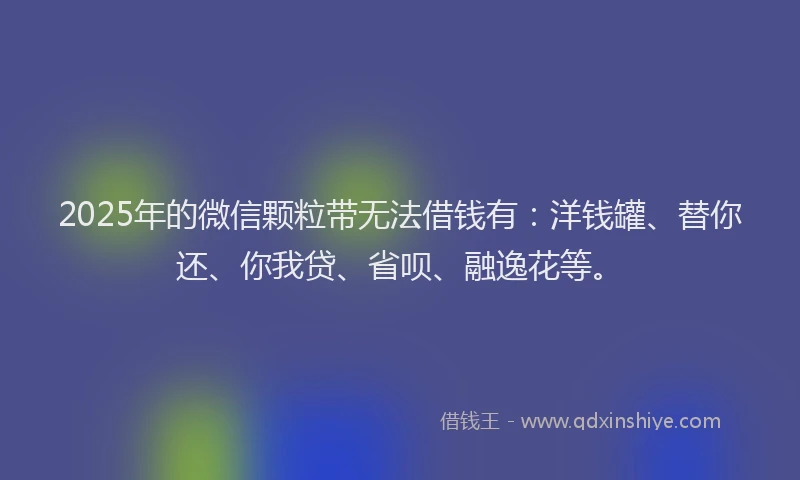 2025年的微信颗粒带无法借钱有：洋钱罐、替你还、你我贷、省呗、融逸花等。