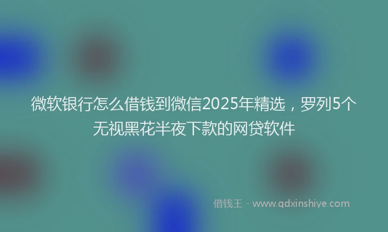 微软银行怎么借钱到微信2025年精选，罗列5个无视黑花半夜下款的网贷软件