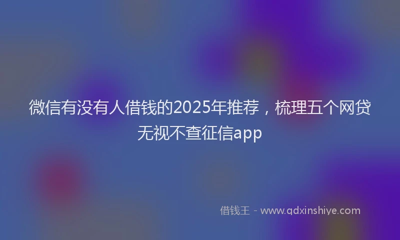 微信有没有人借钱的2025年推荐，梳理五个网贷无视不查征信app