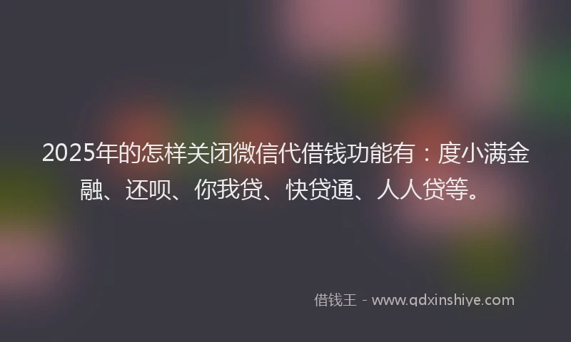 2025年的怎样关闭微信代借钱功能有：度小满金融、还呗、你我贷、快贷通、人人贷等。