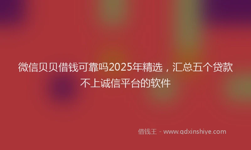 微信贝贝借钱可靠吗2025年精选，汇总五个贷款不上诚信平台的软件