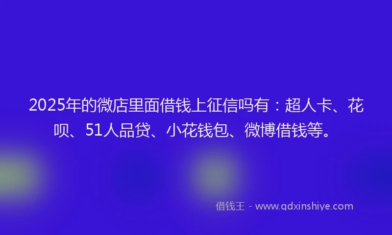 2025年的微店里面借钱上征信吗有：超人卡、花呗、51人品贷、小花钱包、微博借钱等。