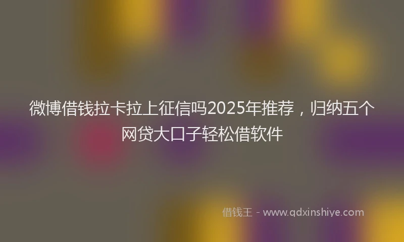 微博借钱拉卡拉上征信吗2025年推荐，归纳五个网贷大口子轻松借软件