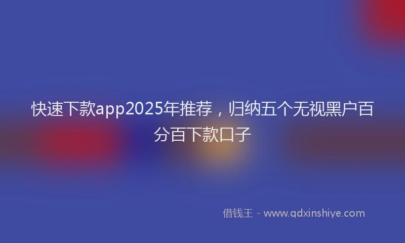 快速下款app2025年推荐，归纳五个无视黑户百分百下款口子