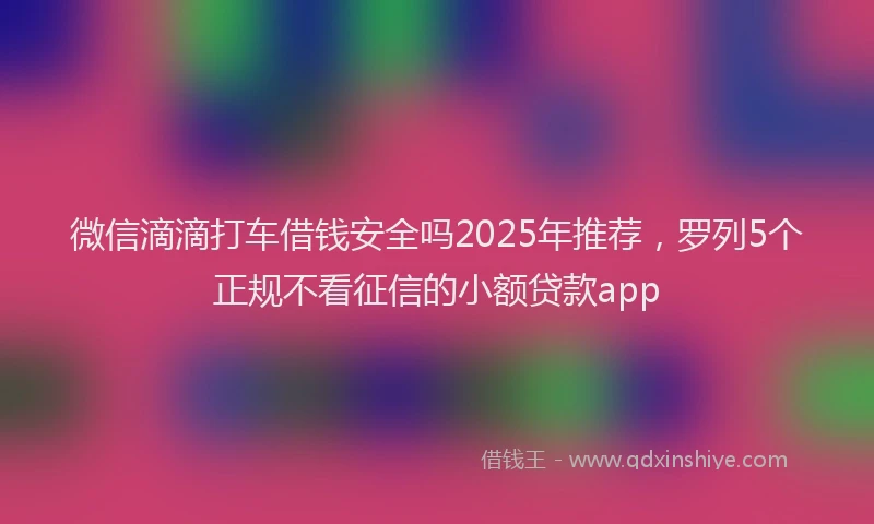 微信滴滴打车借钱安全吗2025年推荐，罗列5个正规不看征信的小额贷款app