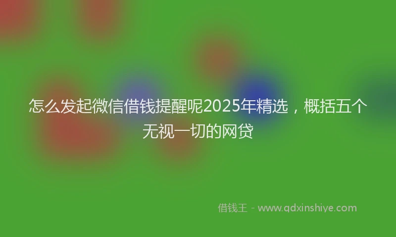 怎么发起微信借钱提醒呢2025年精选，概括五个无视一切的网贷