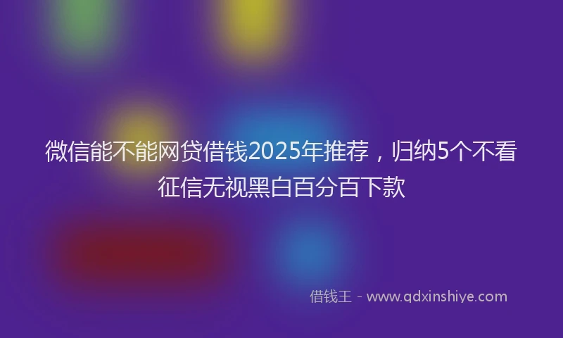 微信能不能网贷借钱2025年推荐，归纳5个不看征信无视黑白百分百下款